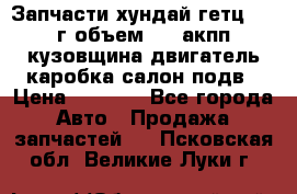 Запчасти хундай гетц 2010г объем 1.6 акпп кузовщина двигатель каробка салон подв › Цена ­ 1 000 - Все города Авто » Продажа запчастей   . Псковская обл.,Великие Луки г.